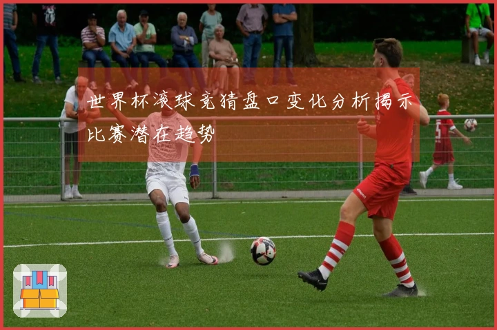 世界杯滚球竞猜盘口变化分析揭示比赛潜在趋势