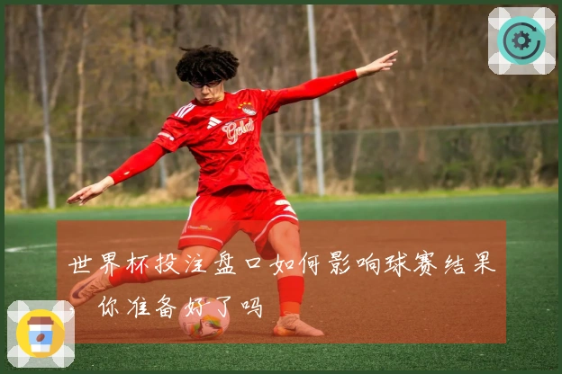 世界杯投注盘口如何影响球赛结果，你准备好了吗